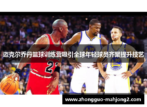 迈克尔乔丹篮球训练营吸引全球年轻球员齐聚提升技艺