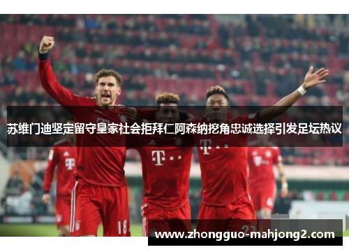 苏维门迪坚定留守皇家社会拒拜仁阿森纳挖角忠诚选择引发足坛热议