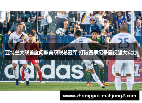 亚特兰大联首度问鼎美职联总冠军 打破赛季纪录展现强大实力
