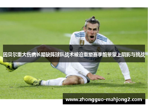 因贝尔重大伤病长期缺阵球队战术被迫重塑赛季前景蒙上阴影与挑战