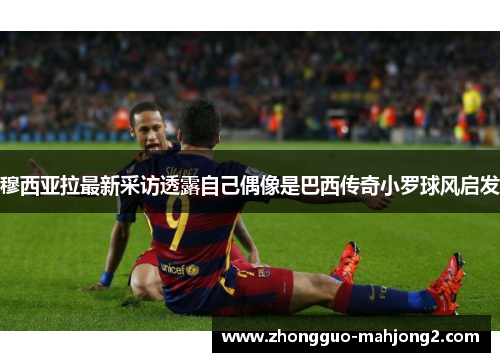 穆西亚拉最新采访透露自己偶像是巴西传奇小罗球风启发