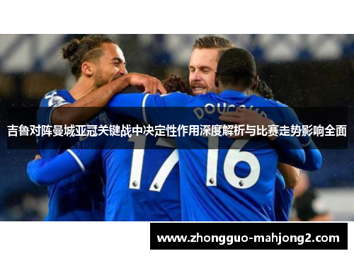 吉鲁对阵曼城亚冠关键战中决定性作用深度解析与比赛走势影响全面 吉鲁对阵曼城亚冠关键战中决定性作用深度解析与比赛走势影响全面