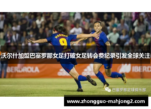 沃尔什加盟巴塞罗那女足打破女足转会费纪录引发全球关注